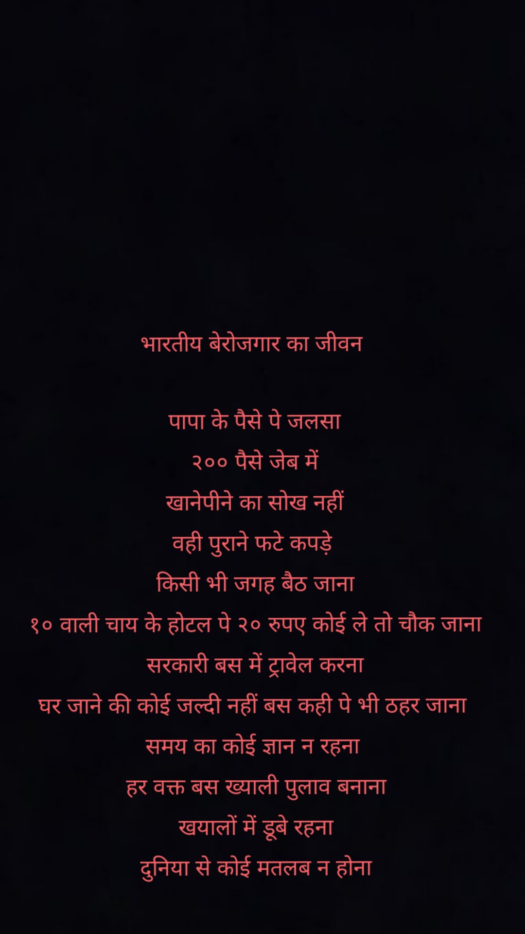 भारतीय बेरोजगार का जीवन
पापा के पैसे पे जलसा
२०० पैसे जेब में
खानेपीने का सोख नहीं
वही पुराने फटे कपड़े
किसी भी जगह बैठ जाना
१० वाली चाय के होटल पे २० रुपए कोई ले तो चौक जाना
सरकारी बस में ट्रावेल करना
घर जाने की कोई जल्दी नहीं बस कही पे भी ठहर जाना
समय का कोई ज्ञान न रहना
हर वक्त बस ख्याली पुलाव बनाना
खयालों में डूबे रहना
दुनिया से कोई मतलब न होना